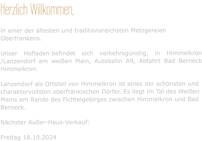 Herzlich Willkommen, in einer der ältesten und traditionsreichsten Metzgereien Oberfrankens. Unser Hofladen befindet sich verkehrsgünstig, in Himmelkron /Lanzendorf am weißen Main, Autobahn A9, Abfahrt Bad Berneck Himmelkron. Lanzendorf als Ortsteil von Himmelkron ist eines der schönsten und charaktervollsten oberfränkischen Dörfer. Es liegt im Tal des Weißen Mains am Rande des Fichtelgebirges zwischen Himmelkron und Bad Berneck. Nächster Außer-Haus-Verkauf:  Freitag 18.10.2024