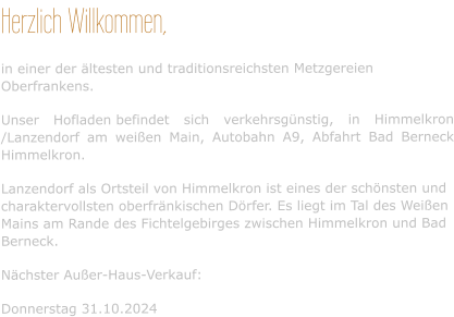 Herzlich Willkommen, in einer der ältesten und traditionsreichsten Metzgereien Oberfrankens. Unser Hofladen befindet sich verkehrsgünstig, in Himmelkron /Lanzendorf am weißen Main, Autobahn A9, Abfahrt Bad Berneck Himmelkron. Lanzendorf als Ortsteil von Himmelkron ist eines der schönsten und charaktervollsten oberfränkischen Dörfer. Es liegt im Tal des Weißen Mains am Rande des Fichtelgebirges zwischen Himmelkron und Bad Berneck. Nächster Außer-Haus-Verkauf:  Donnerstag 31.10.2024