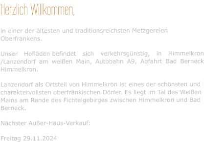 Herzlich Willkommen, in einer der ältesten und traditionsreichsten Metzgereien Oberfrankens. Unser Hofladen befindet sich verkehrsgünstig, in Himmelkron /Lanzendorf am weißen Main, Autobahn A9, Abfahrt Bad Berneck Himmelkron. Lanzendorf als Ortsteil von Himmelkron ist eines der schönsten und charaktervollsten oberfränkischen Dörfer. Es liegt im Tal des Weißen Mains am Rande des Fichtelgebirges zwischen Himmelkron und Bad Berneck. Nächster Außer-Haus-Verkauf:  Freitag 29.11.2024