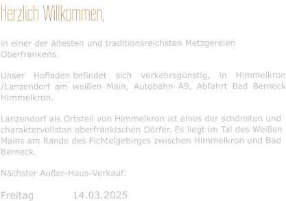 Herzlich Willkommen, in einer der ältesten und traditionsreichsten Metzgereien Oberfrankens. Unser Hofladen befindet sich verkehrsgünstig, in Himmelkron /Lanzendorf am weißen Main, Autobahn A9, Abfahrt Bad Berneck Himmelkron. Lanzendorf als Ortsteil von Himmelkron ist eines der schönsten und charaktervollsten oberfränkischen Dörfer. Es liegt im Tal des Weißen Mains am Rande des Fichtelgebirges zwischen Himmelkron und Bad Berneck. Nächster Außer-Haus-Verkauf:  Freitag	      14.03.2025