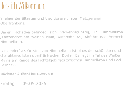 Herzlich Willkommen, in einer der ältesten und traditionsreichsten Metzgereien Oberfrankens. Unser Hofladen befindet sich verkehrsgünstig, in Himmelkron /Lanzendorf am weißen Main, Autobahn A9, Abfahrt Bad Berneck Himmelkron. Lanzendorf als Ortsteil von Himmelkron ist eines der schönsten und charaktervollsten oberfränkischen Dörfer. Es liegt im Tal des Weißen Mains am Rande des Fichtelgebirges zwischen Himmelkron und Bad Berneck. Nächster Außer-Haus-Verkauf:  Freitag	09.05.2025